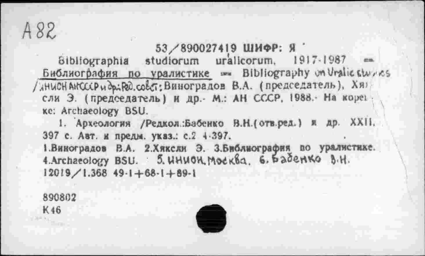 ﻿ш
53/890027419 ШИФР; Я ' bibliographie studiorum uràlicorum, 1917-1987	**
Библиография по уралистике »• Bibliography /лНиСНАИШ₽и^($.сої<її'.Виноградов В.А. (председатель), Хя>
ели Э. (председатель) и др - М.: АН СССР, 1988. На пореї кс: Archaeology BSU.
1. Археология /Редкой :Бабенко В.Н.(отв.ред. ) я др XXII. 397 с. Авт. и пре дм. указ.: с.2 4-397.
I.Виноградов В.А. 2.ХЯКСЛИ Э. З.Библиография по уралистике. ^Archaeology BSU. 5. UHU0H.r*l<HK.U. ft.baSertKO ђ,Ц. I20I9/1.368 49-14-68-14-89-1
890802 K<6